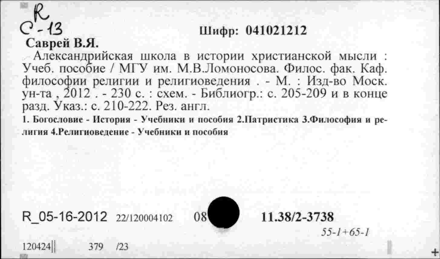 ﻿0'13	Шифр: 041021212
Саврей В.Я.
Александрийская школа в истории христианской мысли : Учеб, пособие / МГУ им. М.В.Ломоносова. Филос. фак. Каф. философии религии и религиоведения . - М. : Изд-во Моск, ун-та , 2012 . - 230 с. : схем. - Библиогр.: с. 205-209 и в конце разд. Указ.: с. 210-222. Рез. англ.
1. Богословие - История - Учебники и пособия 2.Патристика З.Философия и религия 4.Религиоведение - Учебники и пособия
К_05-16-2012 22/120004102
11.38/2-3738
55-1 +65-1
120424Ц
379 /23
+